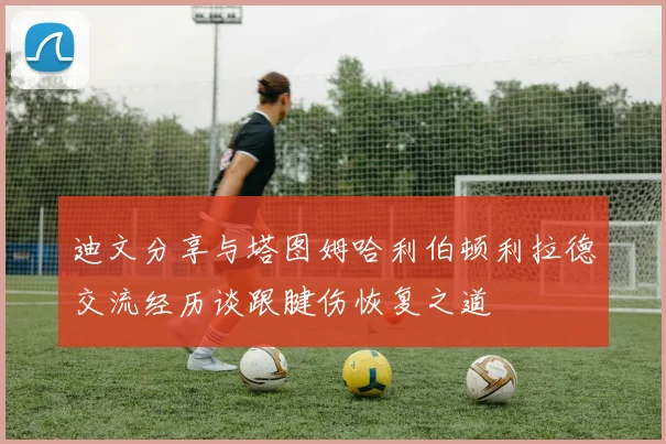 迪文分享与塔图姆哈利伯顿利拉德交流经历谈跟腱伤恢复之道