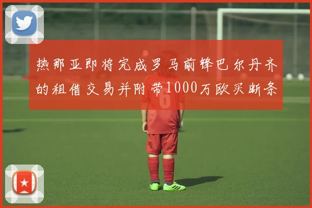 热那亚即将完成罗马前锋巴尔丹齐的租借交易并附带1000万欧买断条款