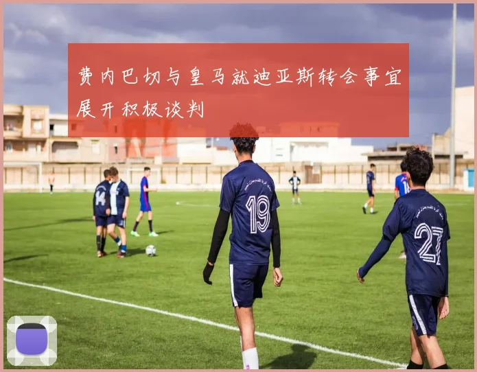 费内巴切与皇马就迪亚斯转会事宜展开积极谈判