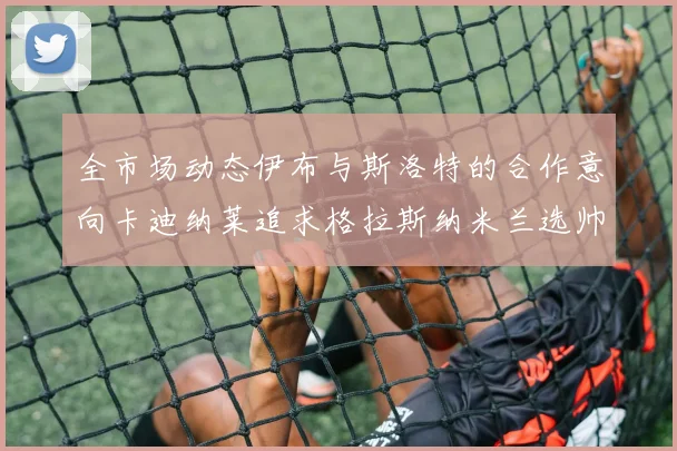全市场动态伊布与斯洛特的合作意向卡迪纳莱追求格拉斯纳米兰选帅困境加剧