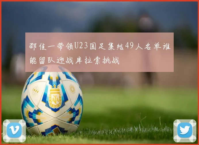 邵佳一带领U23国足集结49人名单谁能留队迎战库拉索挑战