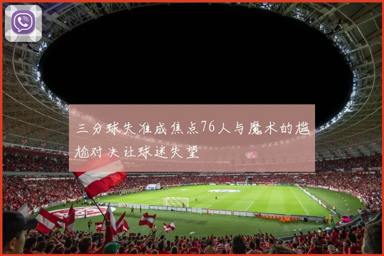 三分球失准成焦点76人与魔术的尴尬对决让球迷失望