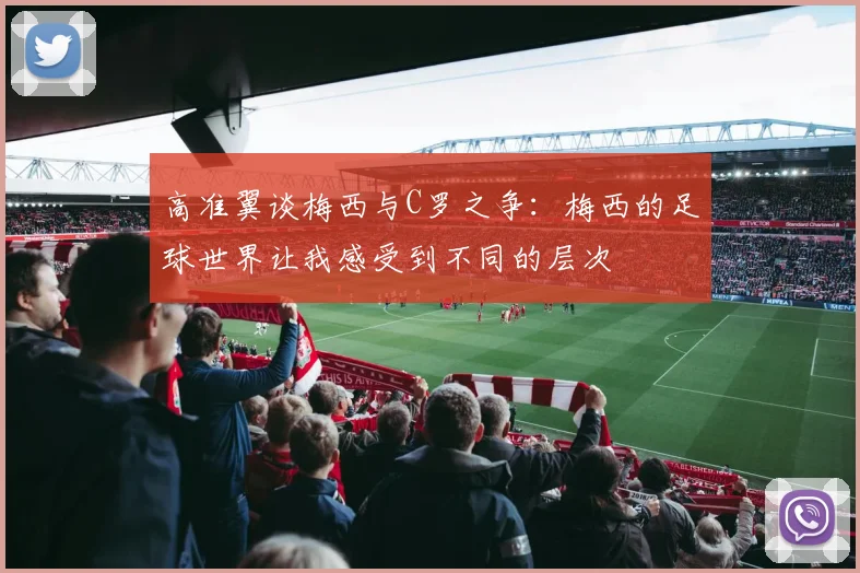 高准翼谈梅西与C罗之争：梅西的足球世界让我感受到不同的层次