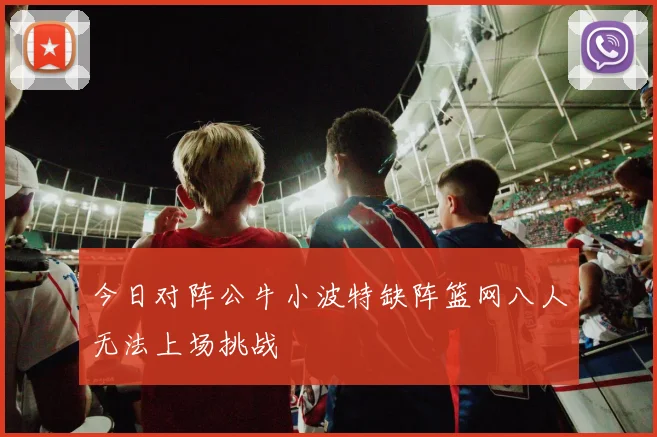 今日对阵公牛小波特缺阵篮网八人无法上场挑战