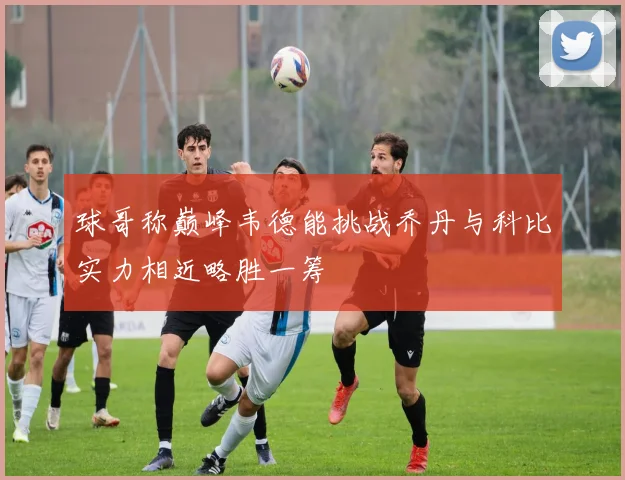 球哥称巅峰韦德能挑战乔丹与科比实力相近略胜一筹