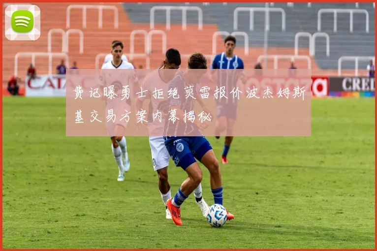 费记曝勇士拒绝莫雷报价波杰姆斯基交易方案内幕揭秘