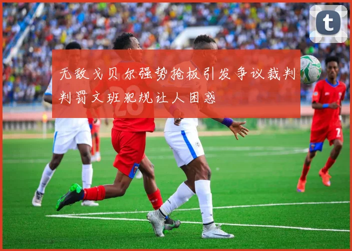 无敌戈贝尔强势抢板引发争议裁判判罚文班犯规让人困惑