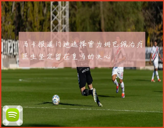马卡报道门迪选择曾为姆巴佩治疗医生坚定留在皇马的决心