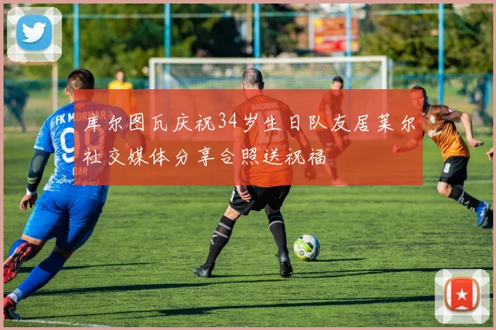 库尔图瓦庆祝34岁生日队友居莱尔社交媒体分享合照送祝福