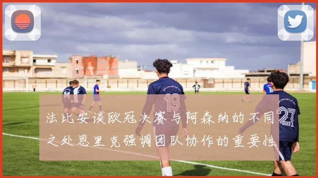 法比安谈欧冠决赛与阿森纳的不同之处恩里克强调团队协作的重要性