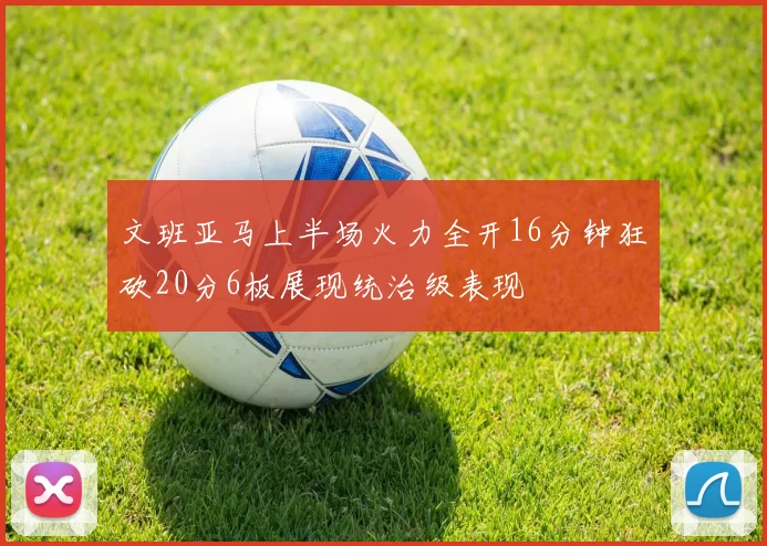 文班亚马上半场火力全开16分钟狂砍20分6板展现统治级表现