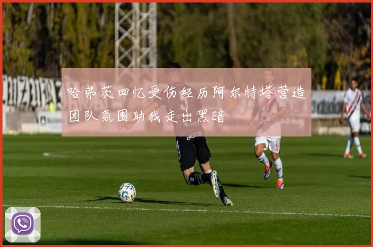 哈弗茨回忆受伤经历阿尔特塔营造团队氛围助我走出黑暗