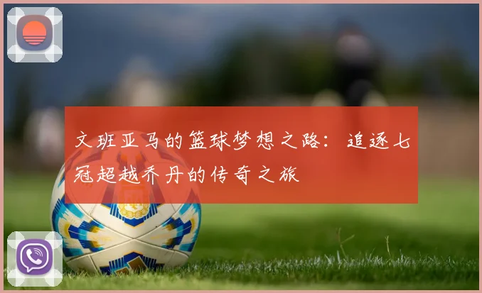 文班亚马的篮球梦想之路：追逐七冠超越乔丹的传奇之旅