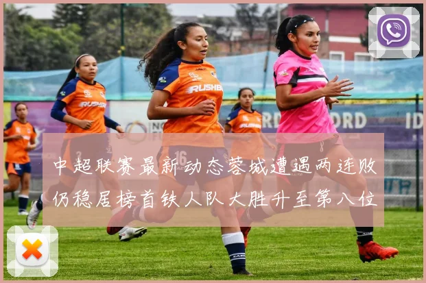 中超联赛最新动态蓉城遭遇两连败仍稳居榜首铁人队大胜升至第八位