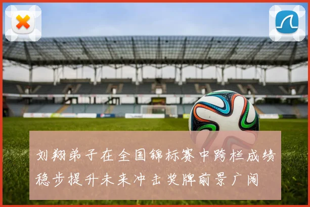 刘翔弟子在全国锦标赛中跨栏成绩稳步提升未来冲击奖牌前景广阔