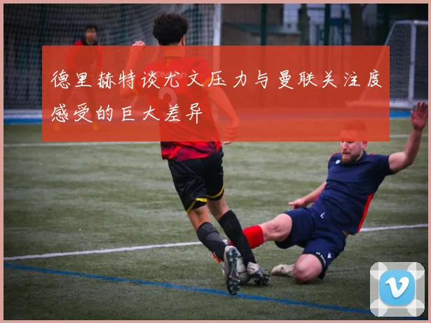 德里赫特谈尤文压力与曼联关注度感受的巨大差异