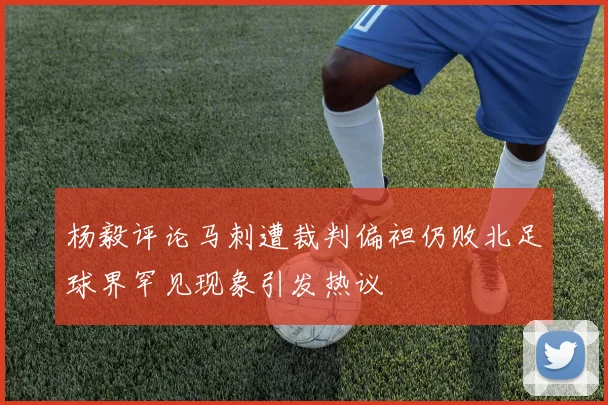 杨毅评论马刺遭裁判偏袒仍败北足球界罕见现象引发热议