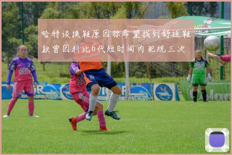 哈特谈换鞋原因称希望找到舒适鞋款曾因科比6代短时间内犯规三次