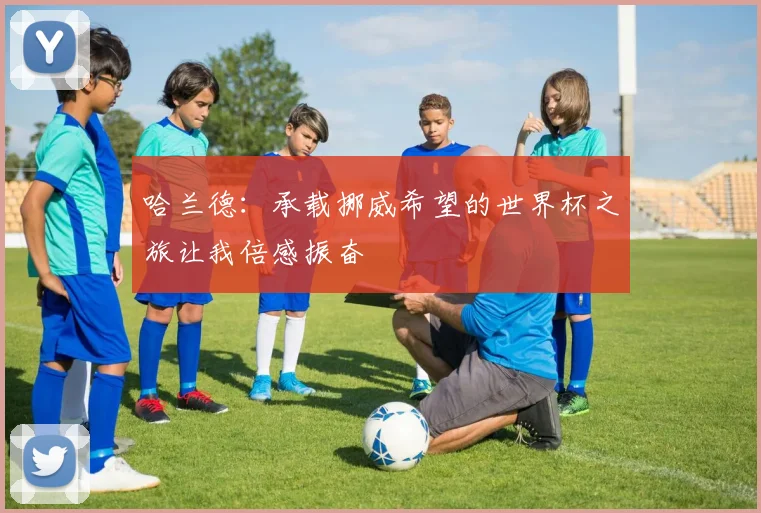 哈兰德:承载挪威希望的世界杯之旅让我倍感振奋