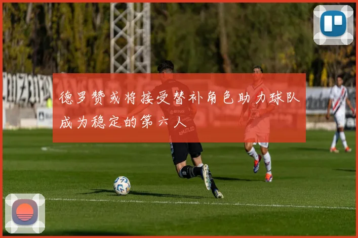 德罗赞或将接受替补角色助力球队成为稳定的第六人