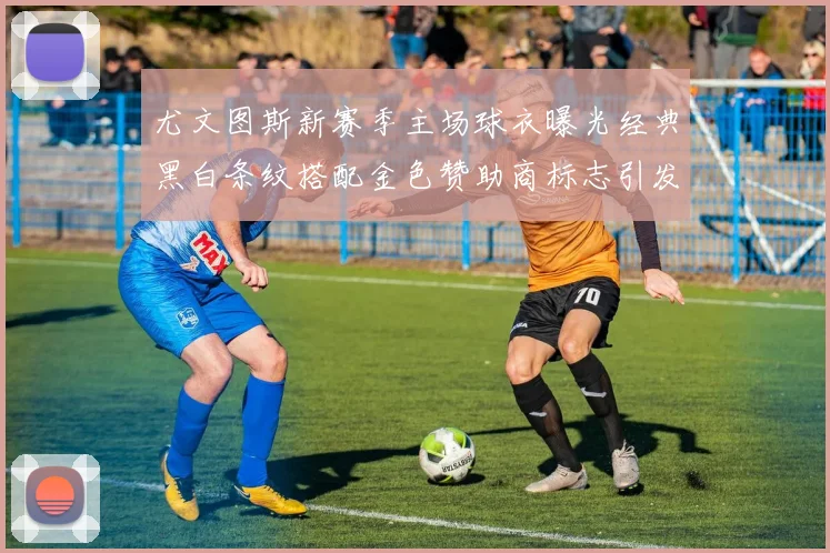 尤文图斯新赛季主场球衣曝光经典黑白条纹搭配金色赞助商标志引发期待