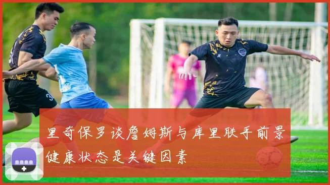 里奇保罗谈詹姆斯与库里联手前景健康状态是关键因素
