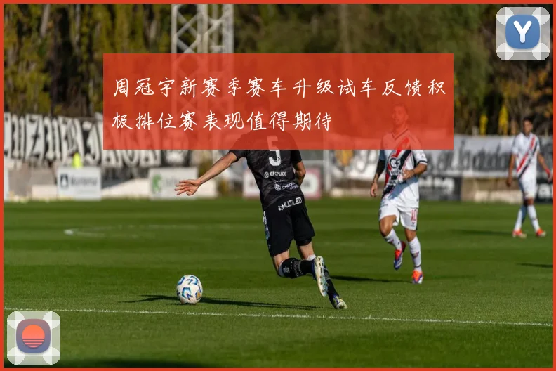 周冠宇新赛季赛车升级试车反馈积极排位赛表现值得期待