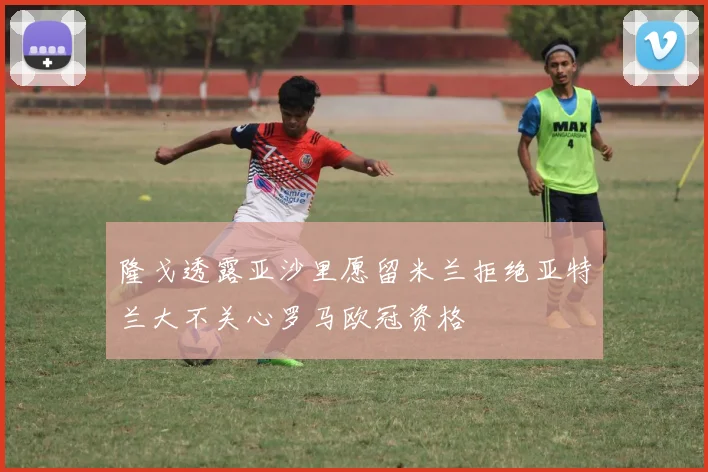 隆戈透露亚沙里愿留米兰拒绝亚特兰大不关心罗马欧冠资格