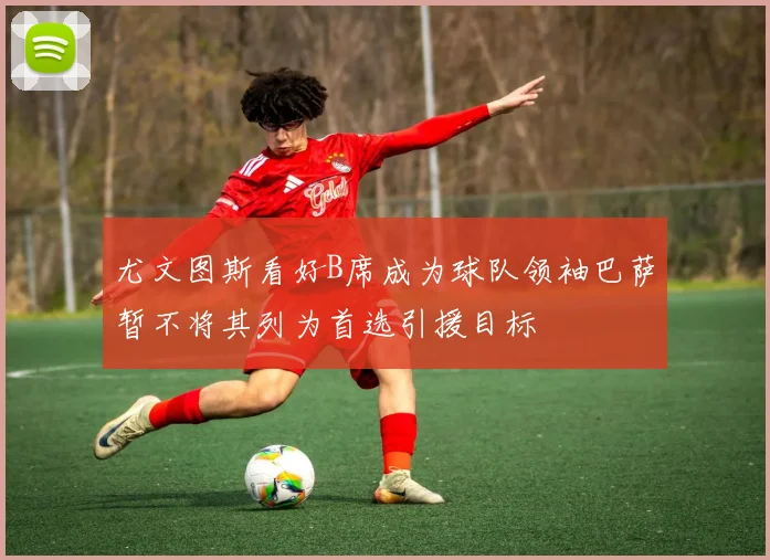 尤文图斯看好B席成为球队领袖巴萨暂不将其列为首选引援目标