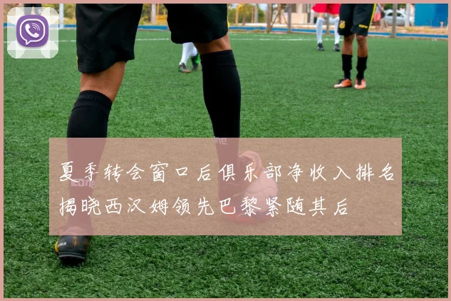 夏季转会窗口后俱乐部净收入排名揭晓西汉姆领先巴黎紧随其后