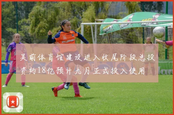 吴前体育馆建设进入收尾阶段总投资约18亿预计九月正式投入使用