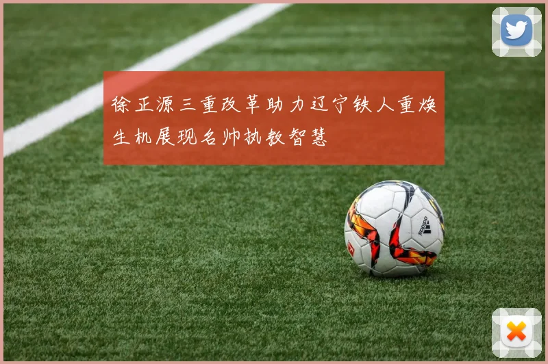 徐正源三重改革助力辽宁铁人重焕生机展现名帅执教智慧