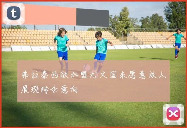 弗拉泰西欲加盟尤文国米愿意放人展现转会意向