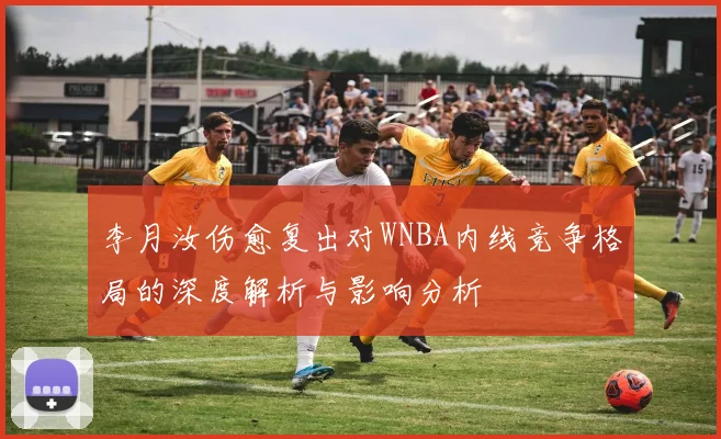 李月汝伤愈复出对WNBA内线竞争格局的深度解析与影响分析