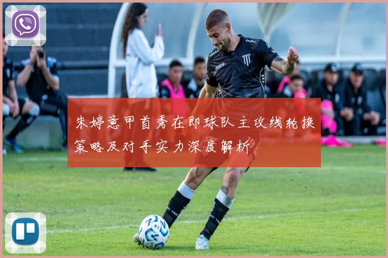 朱婷意甲首秀在即球队主攻线轮换策略及对手实力深度解析
